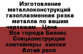 Изготовление металлоконструкций, газоплазменная резка металла по вашим чертежам › Цена ­ 100 - Все города Бизнес » Спецконструкции, контейнеры, киоски   . Алтай респ.